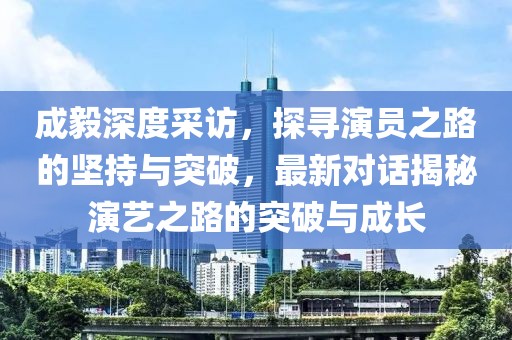 成毅深度采訪，探尋演員之路的堅持與突破，最新對話揭秘演藝之路的突破與成長