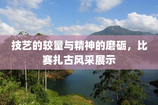 技藝的較量與精神的磨礪，比賽扎古風采展示