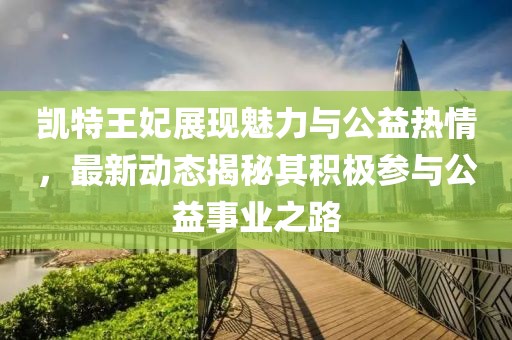 凱特王妃展現魅力與公益熱情，最新動態揭秘其積極參與公益事業之路