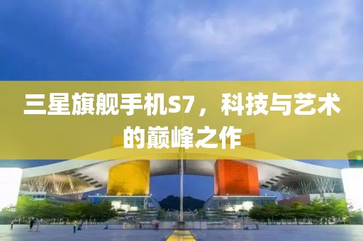 三星旗艦手機S7，科技與藝術的巔峰之作