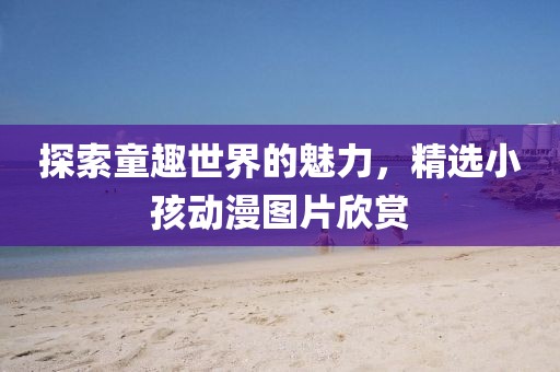 探索童趣世界的魅力，精選小孩動漫圖片欣賞
