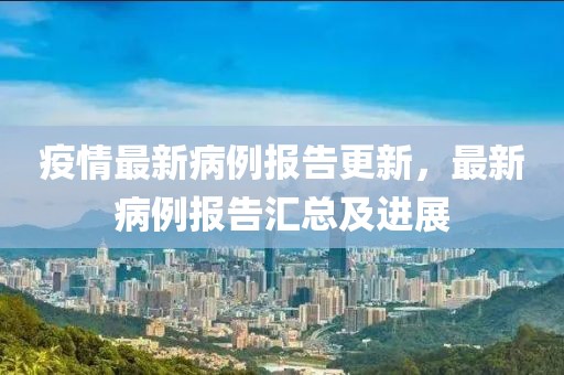 疫情最新病例報告更新，最新病例報告匯總及進展
