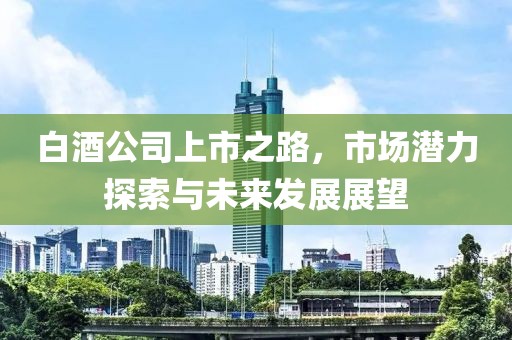 白酒公司上市之路，市場潛力探索與未來發展展望