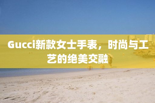 Gucci新款女士手表，時尚與工藝的絕美交融