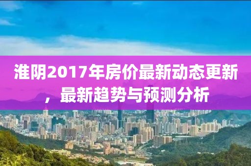 淮陰2017年房價最新動態更新，最新趨勢與預測分析