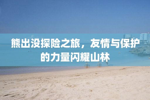 熊出沒探險之旅，友情與保護的力量閃耀山林