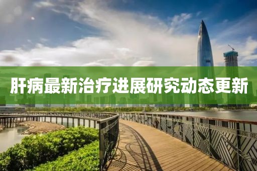 肝病最新治療進展研究動態更新