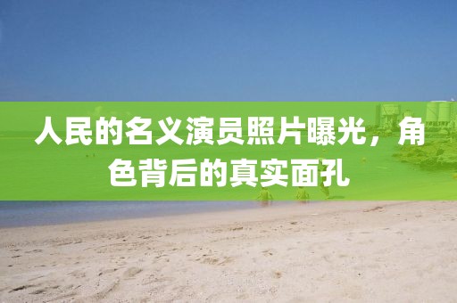 人民的名義演員照片曝光，角色背后的真實面孔