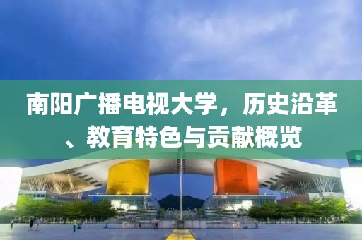 南陽廣播電視大學，歷史沿革、教育特色與貢獻概覽