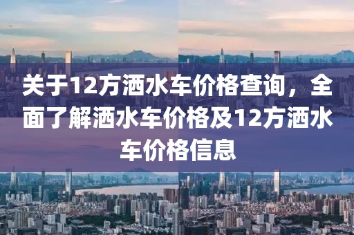 關于12方灑水車價格查詢，全面了解灑水車價格及12方灑水車價格信息