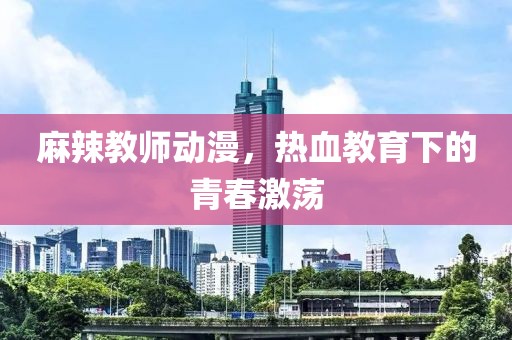 麻辣教師動漫，熱血教育下的青春激蕩