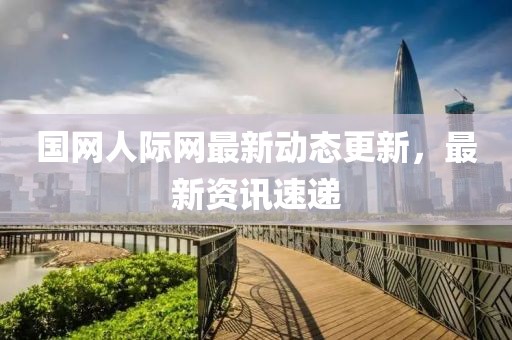 國網人際網最新動態更新，最新資訊速遞