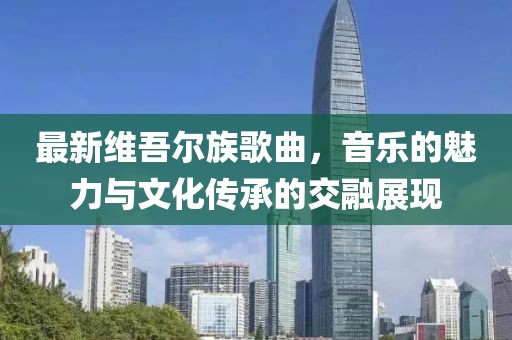 最新維吾爾族歌曲，音樂的魅力與文化傳承的交融展現