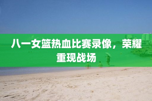 八一女籃熱血比賽錄像，榮耀重現戰場