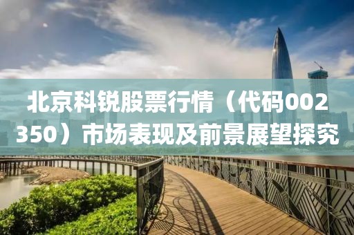 北京科銳股票行情（代碼002350）市場表現及前景展望探究