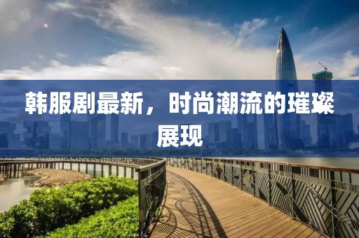 韓服劇最新，時尚潮流的璀璨展現
