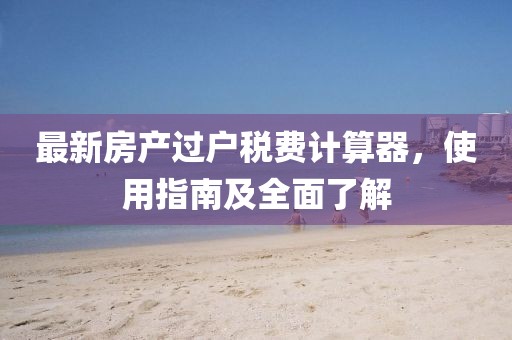 最新房產過戶稅費計算器，使用指南及全面了解