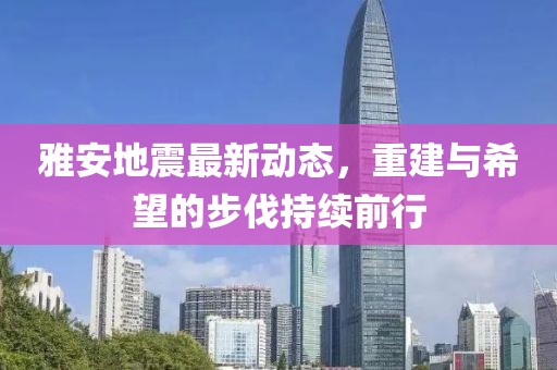 雅安地震最新動態，重建與希望的步伐持續前行