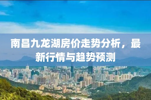 南昌九龍湖房價走勢分析，最新行情與趨勢預測