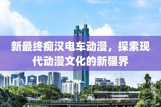 新最終癡漢電車動漫，探索現代動漫文化的新疆界