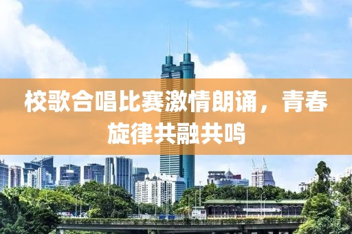 校歌合唱比賽激情朗誦，青春旋律共融共鳴