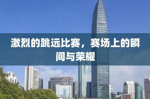 激烈的跳遠比賽，賽場上的瞬間與榮耀