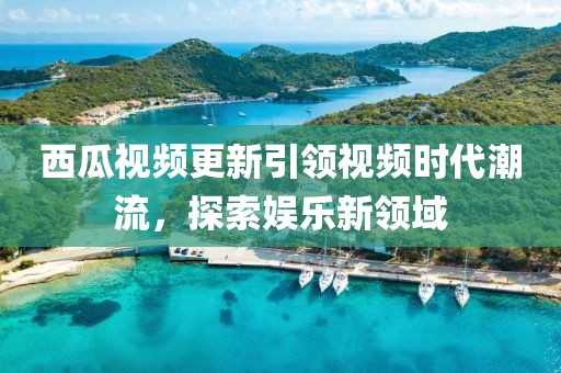 西瓜視頻更新引領視頻時代潮流，探索娛樂新領域