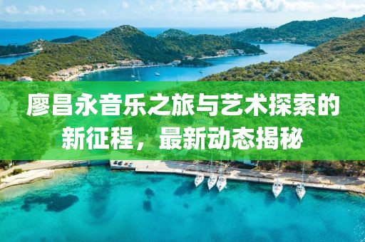 廖昌永音樂之旅與藝術探索的新征程，最新動態揭秘