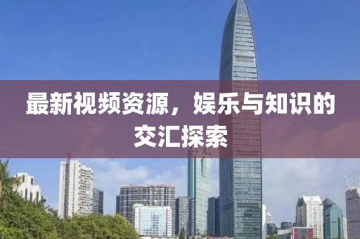 最新視頻資源，娛樂與知識的交匯探索