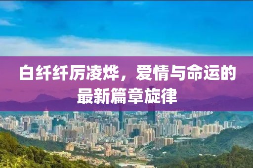 白纖纖厲凌燁，愛情與命運的最新篇章旋律