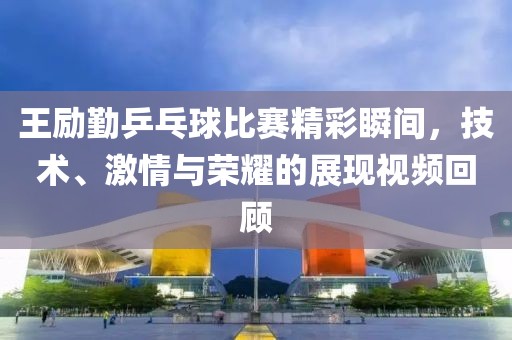 王勵勤乒乓球比賽精彩瞬間，技術、激情與榮耀的展現視頻回顧