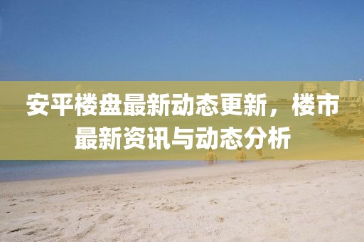 安平樓盤最新動態更新，樓市最新資訊與動態分析