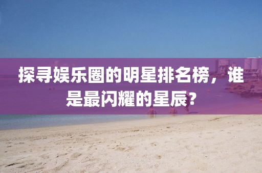 探尋娛樂圈的明星排名榜，誰是最閃耀的星辰？