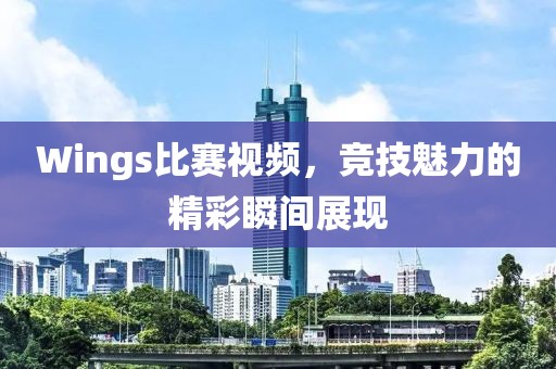 Wings比賽視頻，競技魅力的精彩瞬間展現