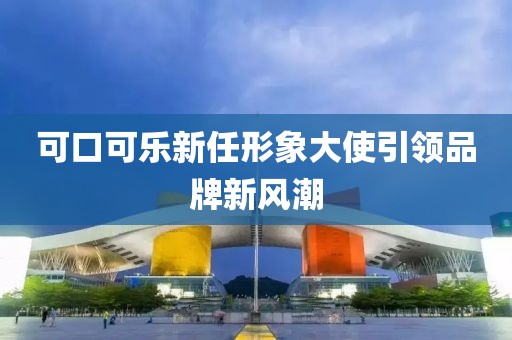 可口可樂新任形象大使引領品牌新風潮