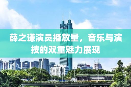 薛之謙演員播放量，音樂與演技的雙重魅力展現