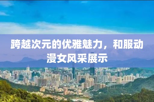 跨越次元的優雅魅力，和服動漫女風采展示