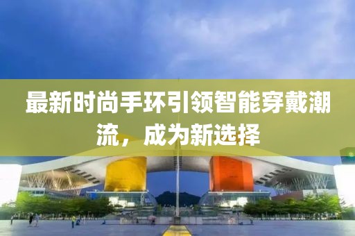 最新時尚手環引領智能穿戴潮流，成為新選擇