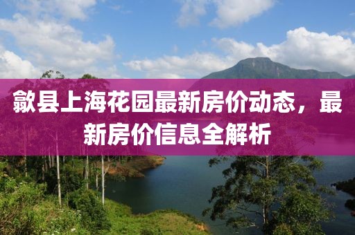 歙縣上海花園最新房價動態，最新房價信息全解析