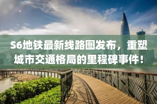 S6地鐵最新線路圖發布，重塑城市交通格局的里程碑事件！