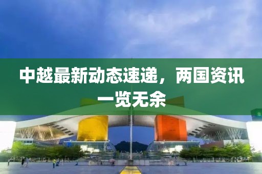 中越最新動態速遞，兩國資訊一覽無余