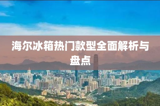 海爾冰箱熱門款型全面解析與盤點