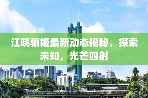 江曉驪姬最新動態揭秘，探索未知，光芒四射