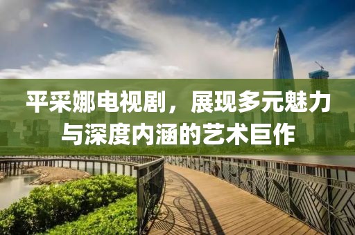 平采娜電視劇，展現多元魅力與深度內涵的藝術巨作