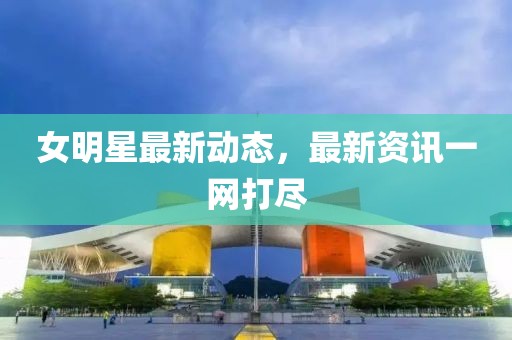 女明星最新動態，最新資訊一網打盡
