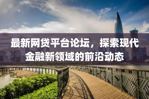 最新網貸平臺論壇，探索現代金融新領域的前沿動態