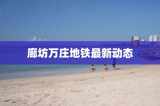廊坊萬莊地鐵最新動態