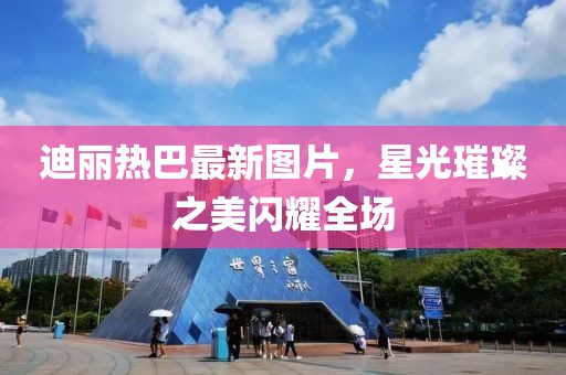 迪麗熱巴最新圖片，星光璀璨之美閃耀全場