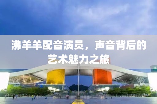 沸羊羊配音演員，聲音背后的藝術魅力之旅