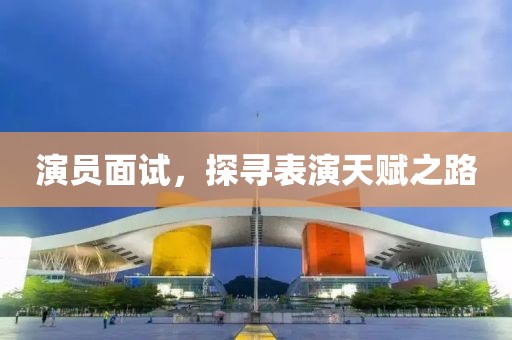 演員面試，探尋表演天賦之路